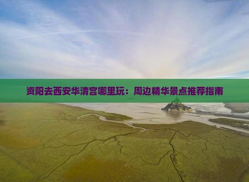 资阳去西安华清宫哪里玩：周边精华景点推荐指南