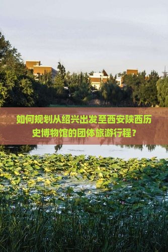 如何规划从绍兴出发至西安陕西历史博物馆的团体旅游行程？