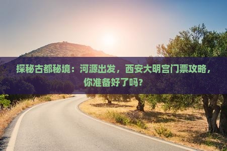 探秘古都秘境：河源出发，西安大明宫门票攻略，你准备好了吗？