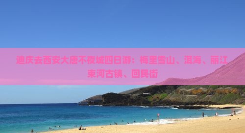 迪庆去西安大唐不夜城四日游：梅里雪山、洱海、丽江束河古镇、回民街