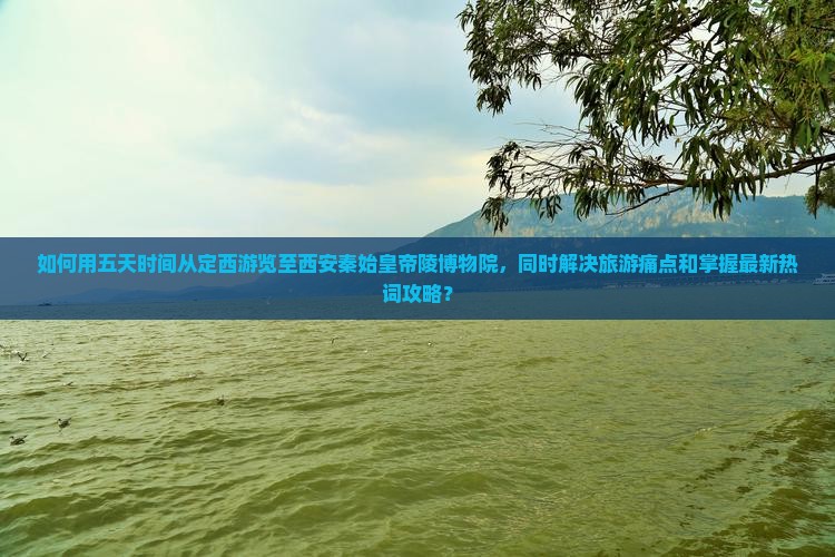 如何用五天时间从定西游览至西安秦始皇帝陵博物院，同时解决旅游痛点和掌握最新热词攻略？