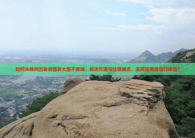如何从株洲出发游西安大唐不夜城，解决交通与住宿痛点，实现完美自由行体验？