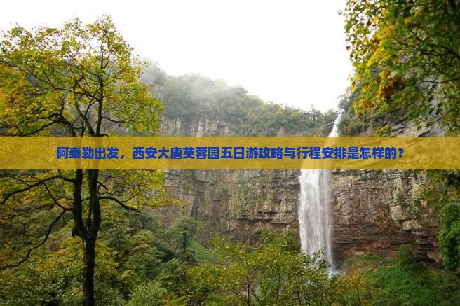 阿泰勒出发，西安大唐芙蓉园五日游攻略与行程安排是怎样的？