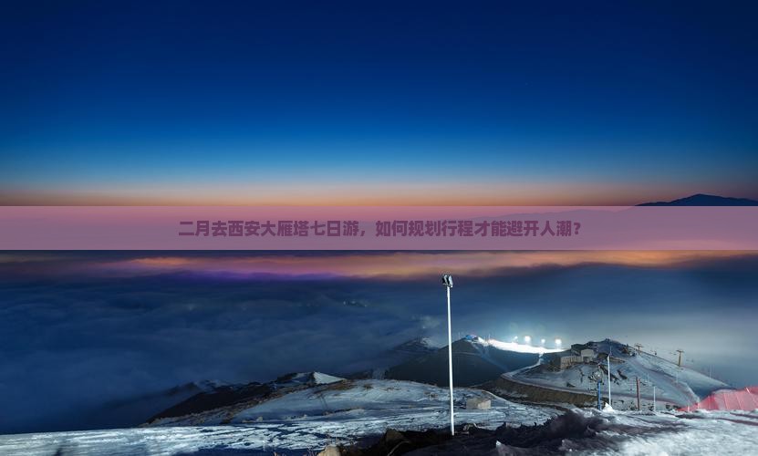 二月去西安大雁塔七日游，如何规划行程才能避开人潮？