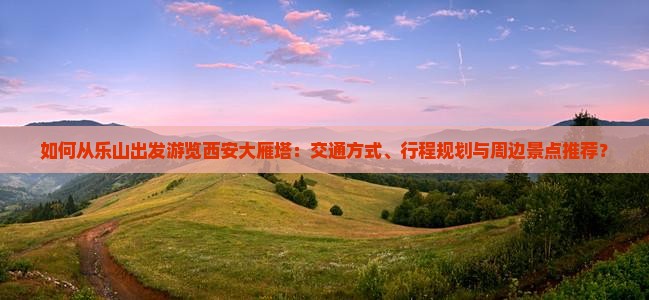 如何从乐山出发游览西安大雁塔：交通方式、行程规划与周边景点推荐？