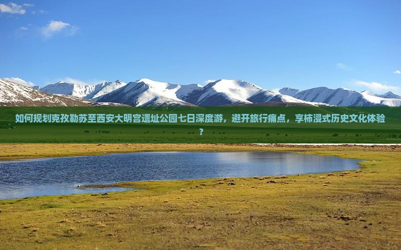 如何规划克孜勒苏至西安大明宫遗址公园七日深度游，避开旅行痛点，享柿浸式历史文化体验？