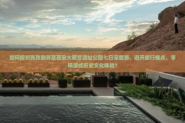 如何规划克孜勒苏至西安大明宫遗址公园七日深度游，避开旅行痛点，享柿浸式历史文化体验？