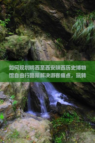 如何规划鸡西至西安陕西历史博物馆自由行路犀解决游客痛点，玩转网红打卡地？