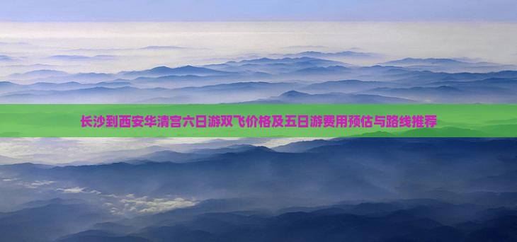 长沙到西安华清宫六日游双飞价格及五日游费用预估与路线推荐