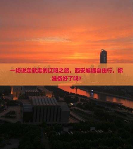 一场说走就走的辽阳之旅，西安城墙自由行，你准备好了吗？