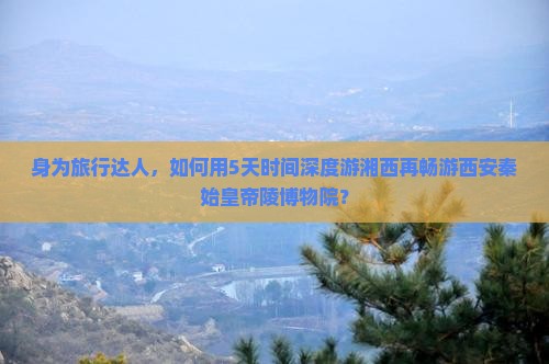 身为旅行达人，如何用5天时间深度游湘西再畅游西安秦始皇帝陵博物院？