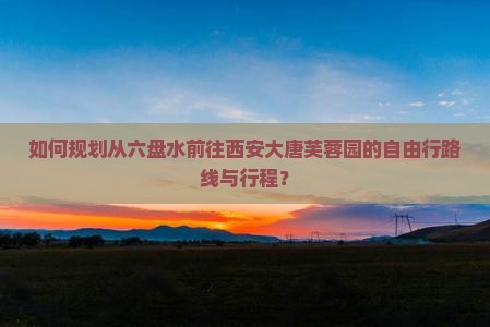 如何规划从六盘水前往西安大唐芙蓉园的自由行路线与行程？
