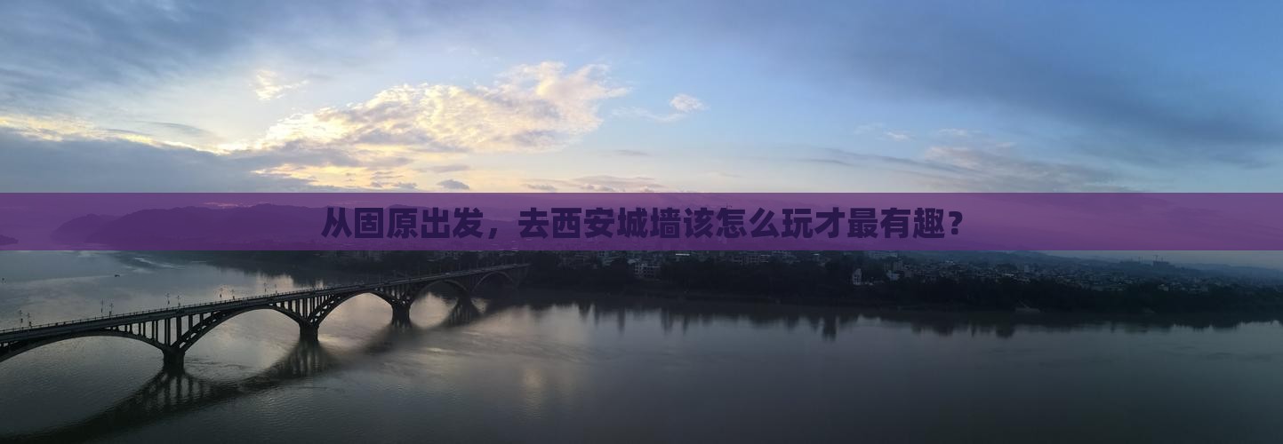 从固原出发，去西安城墙该怎么玩才最有趣？