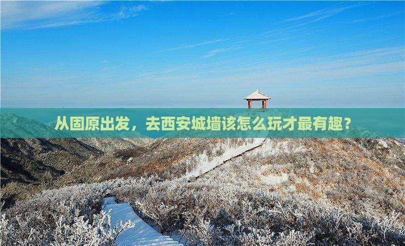 从固原出发，去西安城墙该怎么玩才最有趣？