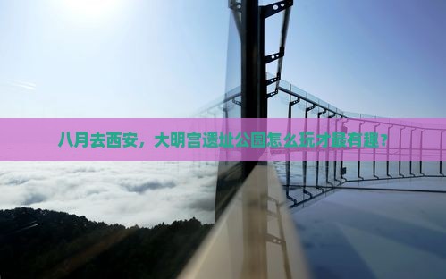 八月去西安，大明宫遗址公园怎么玩才最有趣？