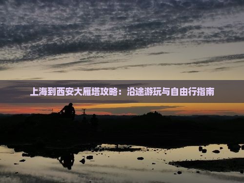 上海到西安大雁塔攻略：沿途游玩与自由行指南