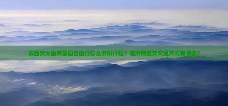 去西安大唐芙蓉园自由行怎么安排行程？临沂到西安交通方式有哪些？