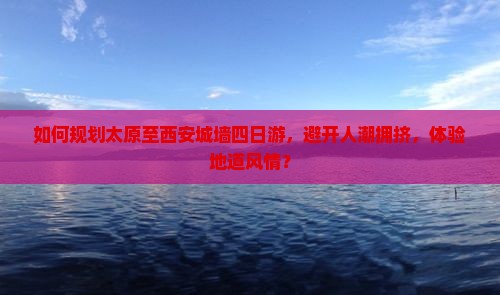 如何规划太原至西安城墙四日游，避开人潮拥挤，体验地道风情？