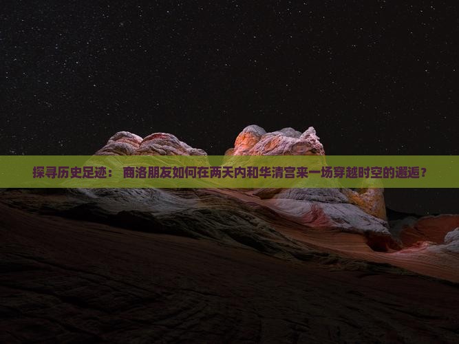 探寻历史足迹： 商洛朋友如何在两天内和华清宫来一场穿越时空的邂逅？