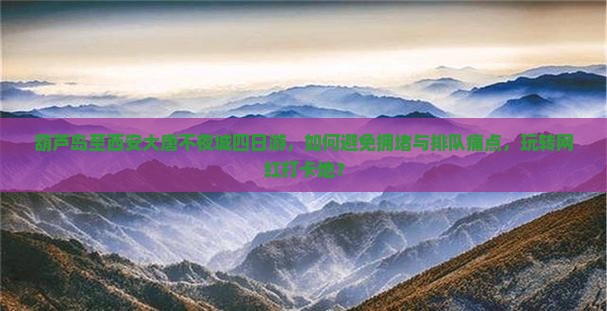 葫芦岛至西安大唐不夜城四日游，如何避免拥堵与排队痛点，玩转网红打卡地？