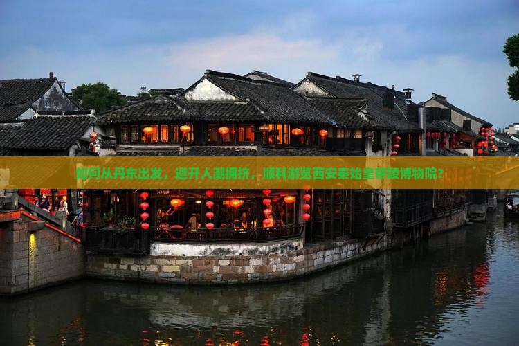 如何从丹东出发，避开人潮拥挤，顺利游览西安秦始皇帝陵博物院？