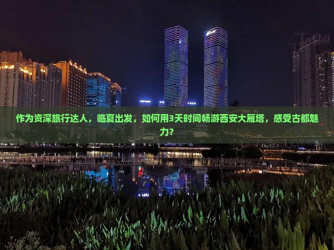 作为资深旅行达人，临夏出发，如何用3天时间畅游西安大雁塔，感受古都魅力？