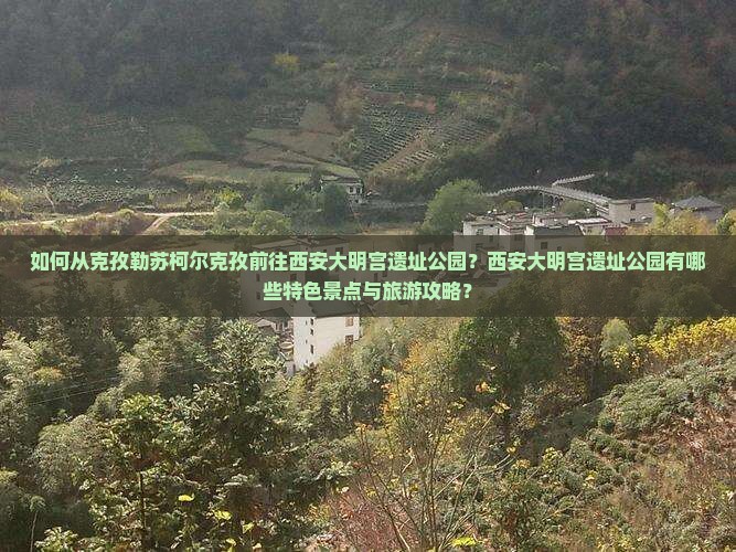 如何从克孜勒苏柯尔克孜前往西安大明宫遗址公园？西安大明宫遗址公园有哪些特色景点与旅游攻略？