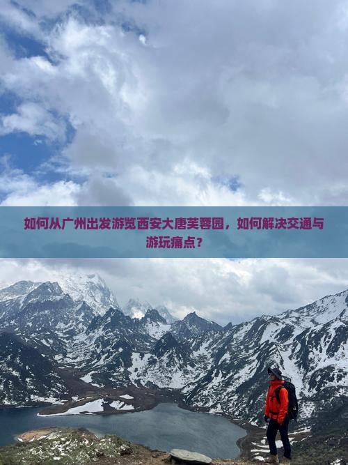如何从广州出发游览西安大唐芙蓉园，如何解决交通与游玩痛点？