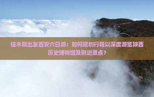 佳木斯出发西安六日游：如何规划行程以深度游览陕西历史博物馆及附近景点？