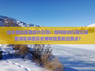 佳木斯出发西安六日游：如何规划行程以深度游览陕西历史博物馆及附近景点？