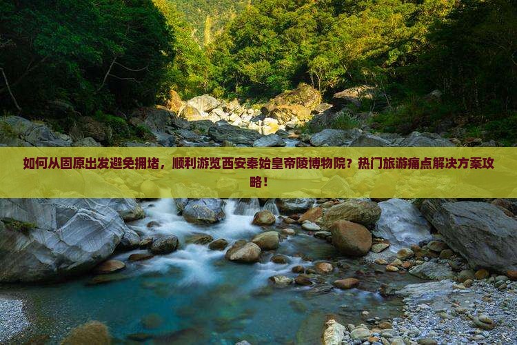 如何从固原出发避免拥堵，顺利游览西安秦始皇帝陵博物院？热门旅游痛点解决方案攻略！