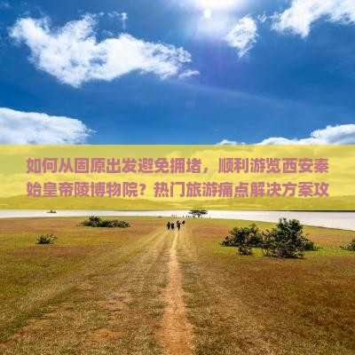 如何从固原出发避免拥堵，顺利游览西安秦始皇帝陵博物院？热门旅游痛点解决方案攻略！