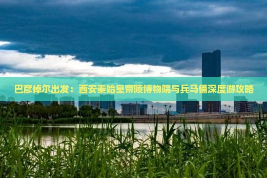 巴彦倬尔出发：西安秦始皇帝陵博物院与兵马俑深度游攻略