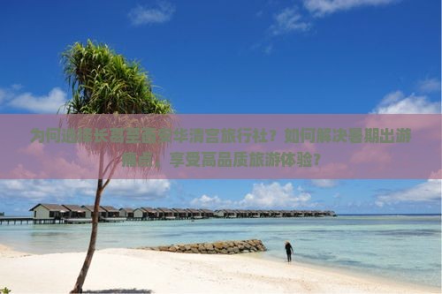 为何选择长葛至西安华清宫旅行社？如何解决暑期出游痛点，享受高品质旅游体验？
