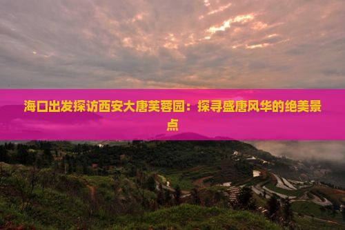 海口出发探访西安大唐芙蓉园：探寻盛唐风华的绝美景点