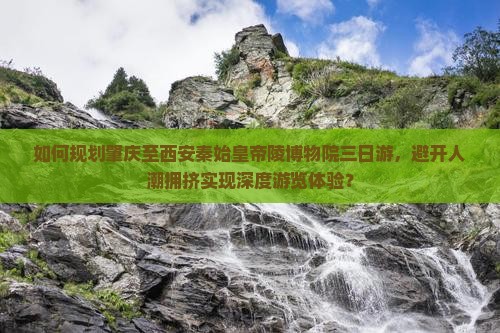 如何规划肇庆至西安秦始皇帝陵博物院三日游，避开人潮拥挤实现深度游览体验？