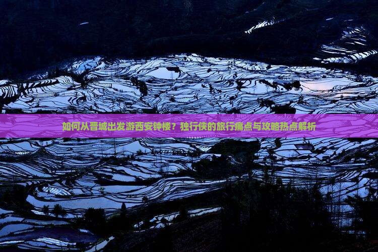 如何从晋城出发游西安钟楼？独行侠的旅行痛点与攻略热点解析
