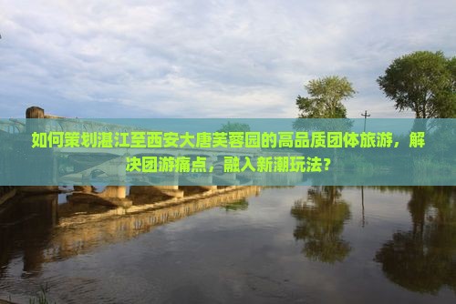 如何策划湛江至西安大唐芙蓉园的高品质团体旅游，解决团游痛点，融入新潮玩法？