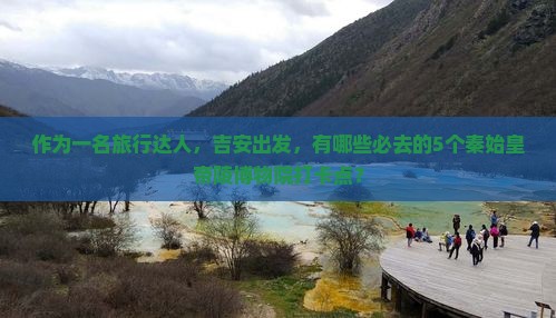 作为一名旅行达人，吉安出发，有哪些必去的5个秦始皇帝陵博物院打卡点？