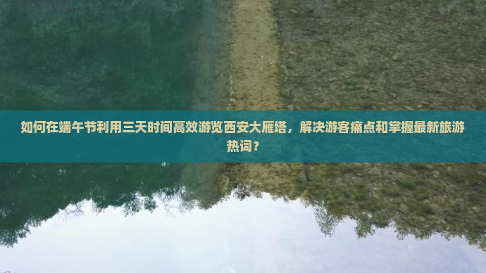 如何在端午节利用三天时间高效游览西安大雁塔，解决游客痛点和掌握最新旅游热词？