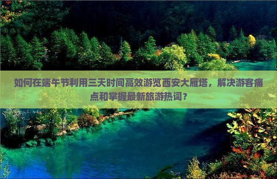 如何在端午节利用三天时间高效游览西安大雁塔，解决游客痛点和掌握最新旅游热词？