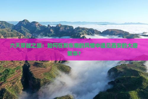 六天穿越之旅：如何在黔东南的风情中遇见西安的大唐繁华？
