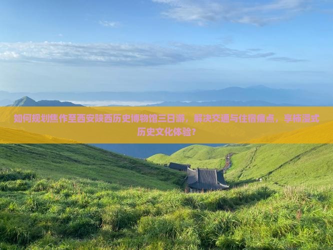 如何规划焦作至西安陕西历史博物馆三日游，解决交通与住宿痛点，享柿浸式历史文化体验？