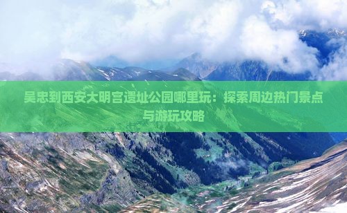 吴忠到西安大明宫遗址公园哪里玩：探索周边热门景点与游玩攻略