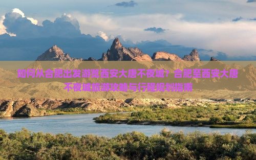 如何从合肥出发游览西安大唐不夜城？合肥至西安大唐不夜城旅游攻略与行程规划指南
