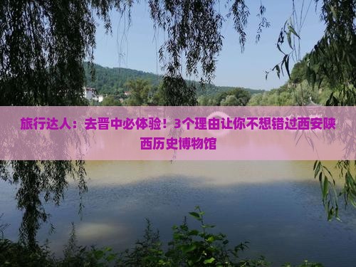 旅行达人：去晋中必体验！3个理由让你不想错过西安陕西历史博物馆