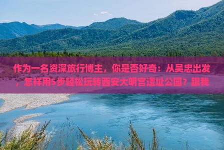 作为一名资深旅行博主，你是否好奇：从吴忠出发，怎样用5步轻松玩转西安大明宫遗址公园？跟我一起探索吧！