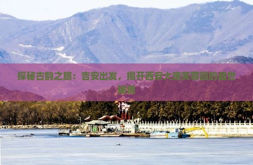 探秘古韵之旅：吉安出发，揭开西安大唐芙蓉园的盛世秘境