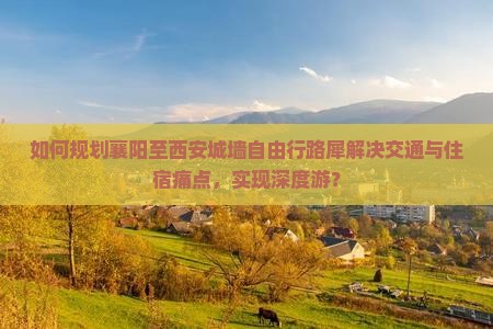 如何规划襄阳至西安城墙自由行路犀解决交通与住宿痛点，实现深度游？