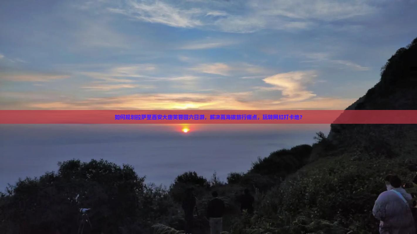 如何规划拉萨至西安大唐芙蓉园六日游，解决高海拔旅行痛点，玩转网红打卡地？